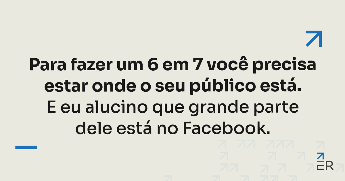 Para fazer um 6 em 7 você precisa estar onde o seu público está. E eu alucino que grande parte dele está no Facebook.